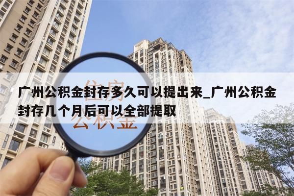 广州公积金封存多久可以提出来_广州公积金封存几个月后可以全部提取